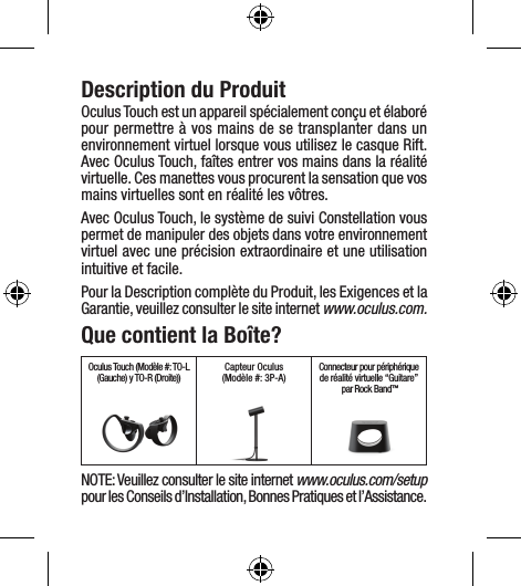 Description du ProduitOculus Touch est un appareil spécialement conçu et élaboré pour permettre à vos mains de se transplanter dans un environnement virtuel lorsque vous utilisez le casque Rift. Avec Oculus Touch, faîtes entrer vos mains dans la réalité virtuelle. Ces manettes vous procurent la sensation que vos mains virtuelles sont en réalité les vôtres.Avec Oculus Touch, le système de suivi Constellation vous permet de manipuler des objets dans votre environnement virtuel avec une précision extraordinaire et une utilisation intuitive et facile.Pour la Description complète du Produit, les Exigences et la Garantie, veuillez consulter le site internet www.oculus.com.Que contient la Boîte?Oculus Touch (Modèle #: TO-L (Gauche) y TO-R (Droite)) Capteur Oculus (Modèle #: 3P-A) Connecteur pour périphériquede réalité virtuelle “Guitare” par Rock Band™NOTE: Veuillez consulter le site internet www.oculus.com/setup pour les Conseils d’Installation, Bonnes Pratiques et l’Assistance.