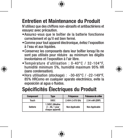Entretien et Maintenance du ProduitN’utilisez que des chiffons non-abrasifs et antibactériens et essuyez avec précaution.• Assurez-vous que le boîtier de la batterie fonctionne correctement et qu’il est bien fermé.• Comme pour tout appareil électronique, évitez l’exposition à l’eau et aux liquides.• Conservez les composants dans leur boîtier lorsqu’ils ne sont pas utilisés pour réduire  au minimum les dégâts involontaires et l’exposition à l’air libre. • Température d’utilisation : 0-40°C / 32-104°F, humidité minimum 5%, humidité maximum 95% HR  (sans condensation).• Hors utilisation (stockage) :  -30-65°C / -22-149°F, 85% HRComo en cualquier aparato electrónico, evite la exposición al agua o ﬂuidos.Spéciﬁcités Électriques du ProduitComposant Type Fréquence Puissance de crêterTouch 5VDC 2.404-2.478 GHz 2.94 mW (EIRP)Batterie 1.5VDC (Alkaline 2 – AA, 1 pour chaque appareil) Non Applicable Non Applicable
