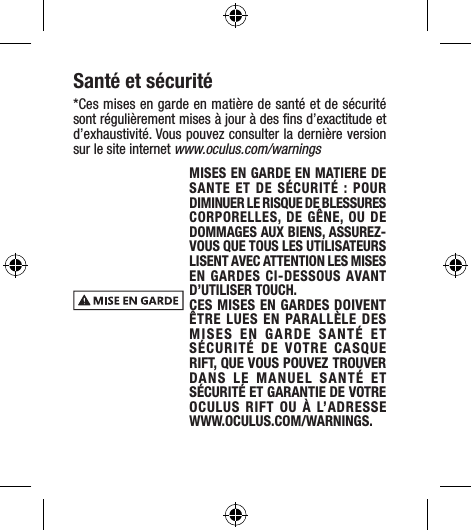 Santé et sécurité*Ces mises en garde en matière de santé et de sécurité sont régulièrement mises à jour à des ﬁns d’exactitude et d’exhaustivité. Vous pouvez consulter la dernière version sur le site internet www.oculus.com/warningsMISES EN GARDE EN MATIERE DE SANTE ET DE SÉCURITÉ : POUR DIMINUER LE RISQUE DE BLESSURES CORPORELLES, DE GÊNE, OU DE DOMMAGES AUX BIENS, ASSUREZ-VOUS QUE TOUS LES UTILISATEURS LISENT AVEC ATTENTION LES MISES EN GARDES CI-DESSOUS AVANT D’UTILISER TOUCH.CES MISES EN GARDES DOIVENT ÊTRE LUES EN PARALLÈLE DES MISES EN GARDE SANTÉ ET SÉCURITÉ DE VOTRE CASQUE RIFT, QUE VOUS POUVEZ TROUVER DANS LE MANUEL SANTÉ ET SÉCURITÉ ET GARANTIE DE VOTRE OCULUS RIFT OU À L’ADRESSE  WWW.OCULUS.COM/WARNINGS.