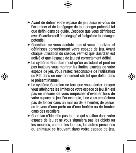  fAvant de déﬁnir votre espace de jeu, assurez-vous de l’examiner et de le dégager de tout danger potentiel tel que déﬁni dans ce guide. L’espace que vous déﬁnissez avec Guardian doit être dégagé et éloigné de tout danger potentiel. fGuardian ne vous assiste que si vous l’activez et déﬁnissez correctement votre espace de jeu. Avant chaque utilisation du casque, vériﬁez que Guardian est activé et que l’espace de jeu est correctement déﬁni. fLe système Guardian n’est qu’un assistant et peut ne pas toujours vous montrer les limites exactes de votre espace de jeu. Vous restez responsable de l’utilisation de Rift dans un environnement sûr tel que déﬁni dans le présent Manuel. fLe système Guardian ne fera que vous alerter lorsque vous atteindrez les limites de votre espace de jeu. Il n’est pas en mesure de vous empêcher d’évoluer hors de votre espace de jeu. Par exemple, il ne vous empêchera pas de foncer dans un mur ou de le heurter, de passer au travers d’une porte ou d’une fenêtre ou de tomber dans des escaliers. fGuardian n’identiﬁe pas tout ce qui se situe dans votre espace de jeu et ne vous signalera pas les objets ou les meubles, comme les lampes, les autres personnes ou animaux se trouvant dans votre espace de jeu. 