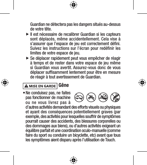 Guardian ne détectera pas les dangers situés au-dessus de votre tête. fIl est nécessaire de recalibrer Guardian si les capteurs sont déplacés, même accidentellement. Cela vise à s’assurer que l’espace de jeu est correctement déﬁni. Suivez les instructions sur l’écran pour redéﬁnir les limites de votre espace de jeu. fSe déplacer rapidement peut vous empêcher de réagir à temps et de rester dans votre espace de jeu même si Guardian vous avertit. Assurez-vous donc de vous déplacer sufﬁsamment lentement pour être en mesure de réagir à tout avertissement de Guardian. Gêne• Ne conduisez pas, ne faites pas fonctionner de machine ou ne vous livrez pas à d’autres activités demandant des efforts visuels ou physiques et ayant des conséquences potentiellement graves (par exemple, des activités pour lesquelles souffrir de symptômes pourrait causer des accidents, des blessures corporelles ou des dommages aux biens), ou d’autres activités exigeant un équilibre parfait et une coordination oculo-manuelle (comme faire du sport ou conduire un bicyclette, etc) avant que tous les symptômes aient disparu après l’utilisation de Touch.
