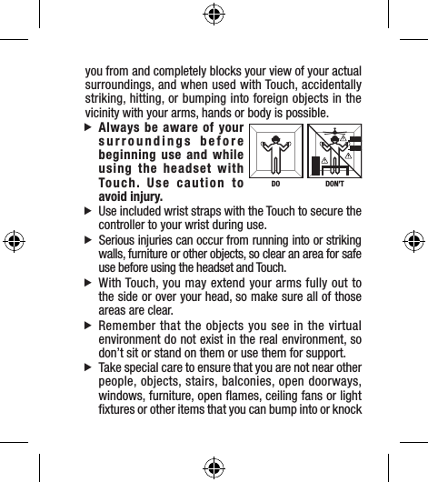 you from and completely blocks your view of your actual surroundings, and when used with Touch, accidentally striking, hitting, or bumping into foreign objects in the vicinity with your arms, hands or body is possible. fAlways be aware of your surroundings before beginning use and while using the headset with Touch. Use caution to  avoid injury. fUse included wrist straps with the Touch to secure the controller to your wrist during use. fSerious injuries can occur from running into or striking walls, furniture or other objects, so clear an area for safe use before using the headset and Touch. fWith Touch, you may extend your arms fully out to the side or over your head, so make sure all of those areas are clear.  fRemember that the objects you see in the virtual environment do not exist in the real environment, so don’t sit or stand on them or use them for support. fTake special care to ensure that you are not near other people, objects, stairs, balconies, open doorways, windows, furniture, open ﬂames, ceiling fans or light ﬁxtures or other items that you can bump into or knock DON’TDO