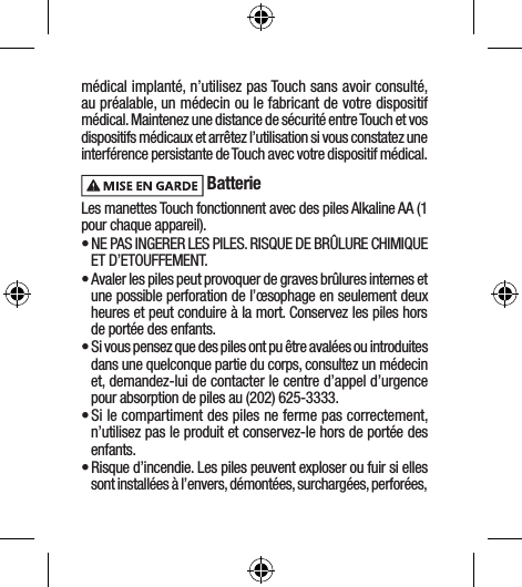 médical implanté, n’utilisez pas Touch sans avoir consulté, au préalable, un médecin ou le fabricant de votre dispositif médical. Maintenez une distance de sécurité entre Touch et vos dispositifs médicaux et arrêtez l’utilisation si vous constatez une interférence persistante de Touch avec votre dispositif médical. BatterieLes manettes Touch fonctionnent avec des piles Alkaline AA (1 pour chaque appareil).• NE PAS INGERER LES PILES. RISQUE DE BRÛLURE CHIMIQUE ET D’ETOUFFEMENT. • Avaler les piles peut provoquer de graves brûlures internes et une possible perforation de l’œsophage en seulement deux heures et peut conduire à la mort. Conservez les piles hors de portée des enfants.• Si vous pensez que des piles ont pu être avalées ou introduites dans une quelconque partie du corps, consultez un médecin et, demandez-lui de contacter le centre d’appel d’urgence pour absorption de piles au (202) 625-3333. • Si le compartiment des piles ne ferme pas correctement, n’utilisez pas le produit et conservez-le hors de portée des enfants.• Risque d’incendie. Les piles peuvent exploser ou fuir si elles sont installées à l’envers, démontées, surchargées, perforées, 
