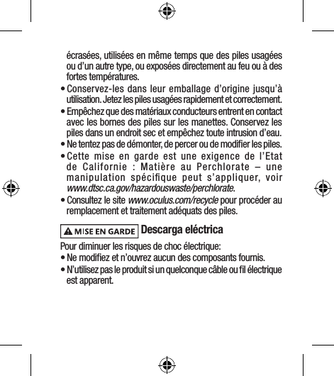 écrasées, utilisées en même temps que des piles usagées ou d’un autre type, ou exposées directement au feu ou à des fortes températures. • Conservez-les dans leur emballage d’origine jusqu’à utilisation. Jetez les piles usagées rapidement et correctement.• Empêchez que des matériaux conducteurs entrent en contact avec les bornes des piles sur les manettes. Conservez les piles dans un endroit sec et empêchez toute intrusion d’eau.• Ne tentez pas de démonter, de percer ou de modiﬁer les piles.• Cette mise en garde est une exigence de l’Etat de Californie : Matière au Perchlorate – une manipulation spéciﬁque peut s’appliquer, voir  www.dtsc.ca.gov/hazardouswaste/perchlorate.• Consultez le site www.oculus.com/recycle pour procéder au remplacement et traitement adéquats des piles. Descarga eléctricaPour diminuer les risques de choc électrique:• Ne modiﬁez et n’ouvrez aucun des composants fournis.• N’utilisez pas le produit si un quelconque câble ou ﬁl électrique est apparent.