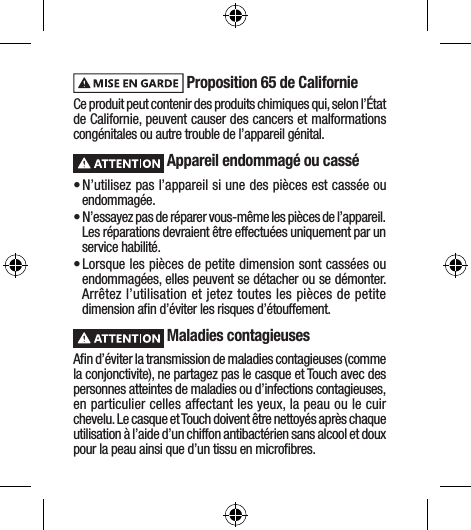  Proposition 65 de Californie Ce produit peut contenir des produits chimiques qui, selon l’État de Californie, peuvent causer des cancers et malformations congénitales ou autre trouble de l’appareil génital. Appareil endommagé ou cassé• N’utilisez pas l’appareil si une des pièces est cassée ou endommagée.• N’essayez pas de réparer vous-même les pièces de l’appareil. Les réparations devraient être effectuées uniquement par un service habilité.• Lorsque les pièces de petite dimension sont cassées ou endommagées, elles peuvent se détacher ou se démonter. Arrêtez l’utilisation et jetez toutes les pièces de petite dimension aﬁn d’éviter les risques d’étouffement. Maladies contagieusesAﬁn d’éviter la transmission de maladies contagieuses (comme la conjonctivite), ne partagez pas le casque et Touch avec des personnes atteintes de maladies ou d’infections contagieuses, en particulier celles affectant les yeux, la peau ou le cuir chevelu. Le casque et Touch doivent être nettoyés après chaque utilisation à l’aide d’un chiffon antibactérien sans alcool et doux pour la peau ainsi que d’un tissu en microﬁbres.