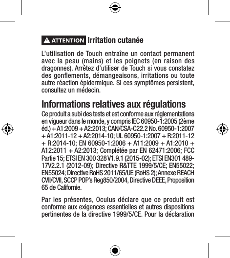  Irritation cutanéeL’utilisation de Touch entraîne un contact permanent avec la peau (mains) et les poignets (en raison des dragonnes). Arrêtez d’utiliser de Touch si vous constatez des gonﬂements, démangeaisons, irritations ou toute autre réaction épidermique. Si ces symptômes persistent, consultez un médecin.Informations relatives aux régulationsCe produit a subi des tests et est conforme aux réglementations en vigueur dans le monde, y compris IEC 60950-1:2005 (2ème éd.) + A1:2009 + A2:2013; CAN/CSA-C22.2 No. 60950-1:2007 + A1:2011-12 + A2:2014-10; UL 60950-1:2007 + R:2011-12 + R:2014-10; EN 60950-1:2006 + A11:2009 + A1:2010 + A12:2011 + A2:2013; Complétée par EN 62471:2006; FCC Partie 15; ETSI EN 300 328 V1.9.1 (2015-02); ETSI EN301 489-17V2.2.1 (2012-09); Directive R&amp;TTE 1999/5/CE; EN55022; EN55024; Directive RoHS 2011/65/UE (RoHS 2); Annexe REACH CVII/CVII, SCCP POP’s Reg850/2004, Directive DEEE, Proposition 65 de Californie.Par les présentes, Oculus déclare que ce produit est conforme aux exigences essentielles et autres dispositions pertinentes de la directive 1999/5/CE. Pour la déclaration 