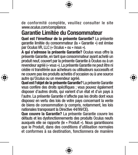 de conformité complète, veuillez consulter le site  www.oculus.com/compliance.Garantie Limitée du ConsommateurQuel est l’émetteur de la présente Garantie? La présente garantie limitée du consommateur (la « Garantie ») est émise par Oculus VR, LLC (« Oculus » ou « nous »).A qui s’adresse la présente Garantie? Oculus vous offre la présente Garantie, en tant que consommateur ayant acheté un produit neuf, couvert par la présente Garantie à Oculus ou à un revendeur agréé (« vous »). La présente Garantie ne peut être ni cédée ni transférée aux acheteurs ou utilisateurs successifs et ne couvre pas les produits achetés d’occasion ou à une source autre qu’Oculus ou un revendeur agréé.Quel est l’objet de la présente Garantie? La présente Garantie vous confère des droits spéciﬁques ; vous pouvez également disposer d’autres droits, qui varient d’un état et d’un pays à l’autre. La présente Garantie n’affecte pas les droits dont vous disposez en vertu des lois de votre pays concernant la vente de biens de consommation (y compris, notamment, les lois nationales transposant la Directive 44/99/CE).Que couvre la Garantie? La présente Garantie couvre les défauts et les dysfonctionnements des produits Oculus neufs auxquels elle se rapporte (le « Produit »). Nous garantissons que le Produit, dans des conditions d’utilisation normales et conformes à sa destination, fonctionnera de manière 