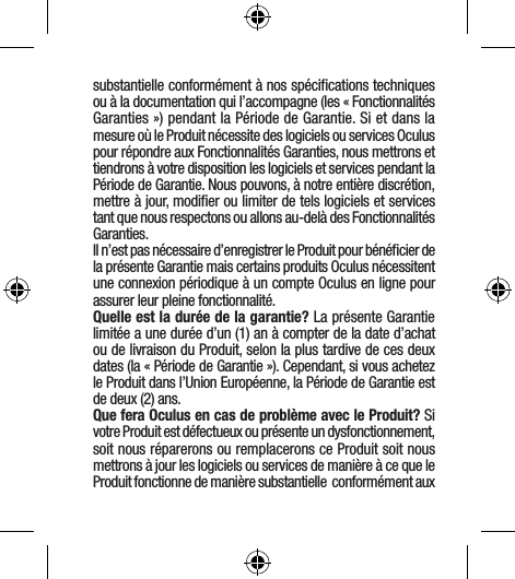 substantielle conformément à nos spéciﬁcations techniques ou à la documentation qui l’accompagne (les « Fonctionnalités Garanties ») pendant la Période de Garantie. Si et dans la mesure où le Produit nécessite des logiciels ou services Oculus pour répondre aux Fonctionnalités Garanties, nous mettrons et tiendrons à votre disposition les logiciels et services pendant la Période de Garantie. Nous pouvons, à notre entière discrétion, mettre à jour, modiﬁer ou limiter de tels logiciels et services tant que nous respectons ou allons au-delà des Fonctionnalités Garanties.Il n’est pas nécessaire d’enregistrer le Produit pour bénéﬁcier de la présente Garantie mais certains produits Oculus nécessitent une connexion périodique à un compte Oculus en ligne pour assurer leur pleine fonctionnalité.Quelle est la durée de la garantie? La présente Garantie limitée a une durée d’un (1) an à compter de la date d’achat ou de livraison du Produit, selon la plus tardive de ces deux dates (la « Période de Garantie »). Cependant, si vous achetez le Produit dans l’Union Européenne, la Période de Garantie est de deux (2) ans.Que fera Oculus en cas de problème avec le Produit? Si votre Produit est défectueux ou présente un dysfonctionnement, soit nous réparerons ou remplacerons ce Produit soit nous mettrons à jour les logiciels ou services de manière à ce que le Produit fonctionne de manière substantielle  conformément aux 