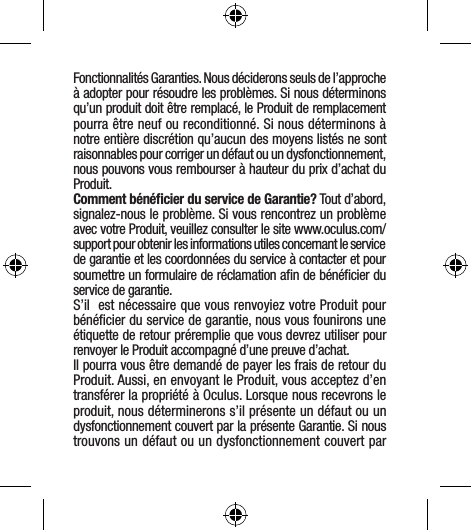 Fonctionnalités Garanties. Nous déciderons seuls de l’approche à adopter pour résoudre les problèmes. Si nous déterminons qu’un produit doit être remplacé, le Produit de remplacement pourra être neuf ou reconditionné. Si nous déterminons à notre entière discrétion qu’aucun des moyens listés ne sont raisonnables pour corriger un défaut ou un dysfonctionnement, nous pouvons vous rembourser à hauteur du prix d’achat du Produit.Comment bénéﬁcier du service de Garantie? Tout d’abord, signalez-nous le problème. Si vous rencontrez un problème avec votre Produit, veuillez consulter le site www.oculus.com/support pour obtenir les informations utiles concernant le service de garantie et les coordonnées du service à contacter et pour soumettre un formulaire de réclamation aﬁn de bénéﬁcier du service de garantie.S’il  est nécessaire que vous renvoyiez votre Produit pour bénéﬁcier du service de garantie, nous vous founirons une étiquette de retour préremplie que vous devrez utiliser pour renvoyer le Produit accompagné d’une preuve d’achat.Il pourra vous être demandé de payer les frais de retour du Produit. Aussi, en envoyant le Produit, vous acceptez d’en transférer la propriété à Oculus. Lorsque nous recevrons le produit, nous déterminerons s’il présente un défaut ou un dysfonctionnement couvert par la présente Garantie. Si nous trouvons un défaut ou un dysfonctionnement couvert par 