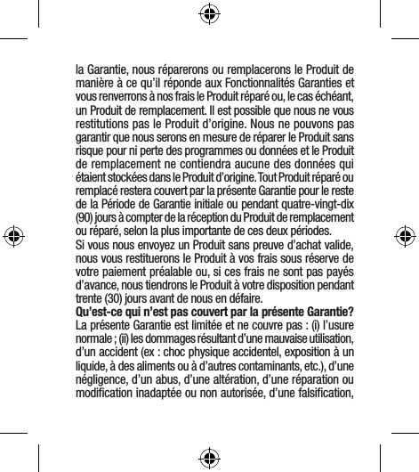 la Garantie, nous réparerons ou remplacerons le Produit de manière à ce qu’il réponde aux Fonctionnalités Garanties et vous renverrons à nos frais le Produit réparé ou, le cas échéant, un Produit de remplacement. Il est possible que nous ne vous restitutions pas le Produit d’origine. Nous ne pouvons pas garantir que nous serons en mesure de réparer le Produit sans risque pour ni perte des programmes ou données et le Produit de remplacement ne contiendra aucune des données qui étaient stockées dans le Produit d’origine. Tout Produit réparé ou remplacé restera couvert par la présente Garantie pour le reste de la Période de Garantie initiale ou pendant quatre-vingt-dix (90) jours à compter de la réception du Produit de remplacement ou réparé, selon la plus importante de ces deux périodes.Si vous nous envoyez un Produit sans preuve d’achat valide, nous vous restituerons le Produit à vos frais sous réserve de votre paiement préalable ou, si ces frais ne sont pas payés d’avance, nous tiendrons le Produit à votre disposition pendant trente (30) jours avant de nous en défaire.Qu’est-ce qui n’est pas couvert par la présente Garantie? La présente Garantie est limitée et ne couvre pas : (i) l’usure normale ; (ii) les dommages résultant d’une mauvaise utilisation, d’un accident (ex : choc physique accidentel, exposition à un liquide, à des aliments ou à d’autres contaminants, etc.), d’une négligence, d’un abus, d’une altération, d’une réparation ou modiﬁcation inadaptée ou non autorisée, d’une falsiﬁcation, 