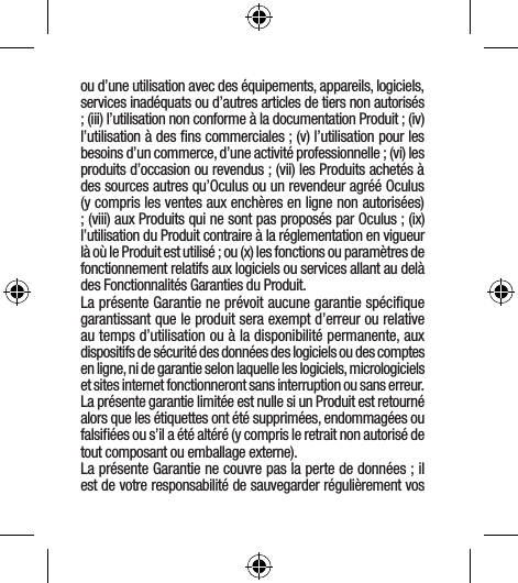 ou d’une utilisation avec des équipements, appareils, logiciels, services inadéquats ou d’autres articles de tiers non autorisés ; (iii) l’utilisation non conforme à la documentation Produit ; (iv) l’utilisation à des ﬁns commerciales ; (v) l’utilisation pour les besoins d’un commerce, d’une activité professionnelle ; (vi) les produits d’occasion ou revendus ; (vii) les Produits achetés à des sources autres qu’Oculus ou un revendeur agréé Oculus (y compris les ventes aux enchères en ligne non autorisées) ; (viii) aux Produits qui ne sont pas proposés par Oculus ; (ix) l’utilisation du Produit contraire à la réglementation en vigueur là où le Produit est utilisé ; ou (x) les fonctions ou paramètres de fonctionnement relatifs aux logiciels ou services allant au delà des Fonctionnalités Garanties du Produit.La présente Garantie ne prévoit aucune garantie spéciﬁque garantissant que le produit sera exempt d’erreur ou relative au temps d’utilisation ou à la disponibilité permanente, aux dispositifs de sécurité des données des logiciels ou des comptes en ligne, ni de garantie selon laquelle les logiciels, micrologiciels et sites internet fonctionneront sans interruption ou sans erreur. La présente garantie limitée est nulle si un Produit est retourné alors que les étiquettes ont été supprimées, endommagées ou falsiﬁées ou s’il a été altéré (y compris le retrait non autorisé de tout composant ou emballage externe).La présente Garantie ne couvre pas la perte de données ; il est de votre responsabilité de sauvegarder régulièrement vos 