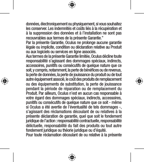 données, électroniquement ou physiquement, si vous souhaitez les conserver. Les indemnités et coûts liés à la récupération et à la suppression des données et à l’installation ne sont pas recouvrables aux termes de la présente Garantie.”Par la présente Garantie, Oculus ne prolonge aucune garantie légale ou implicite, condition ou déclaration relative au Produit ou aux logiciels ou services en ligne associés.Aux termes de la présente Garantie limitée, Oculus décline toute responsabilité s’agissant des dommages spéciaux, indirects, accessoires, punitifs ou consécutifs de quelque nature que ce soit, y compris, notamment, la perte de bénéﬁces ou de revenus, la perte de données, la perte de jouissance du produit ou de tout autre équipement associé, le coût des produits de remplacement ou des équipements de substitution, la perte de jouissance pendant la période de réparation ou de remplacement du Produit. Par ailleurs, Oculus n’est en aucun cas responsable à votre égard des dommages spéciaux, indirects, accessoires, punitifs ou consécutifs de quelque nature que ce soit - même si Oculus a été avertie de l’éventualité de tels dommages -, s’agissant des réclamations découlant de ou relatives à la présente déclaration de garantie, quel que soit le fondement juridique de l’action : responsabilité contractuelle, responsabilité délictuelle, responsabilité du fait des produits ou tout autre fondement juridique ou théorie juridique ou d’équité. Pour toute réclamation découlant de ou relative à la présente 