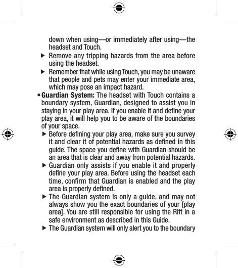 down when using—or immediately after using—the headset and Touch.  fRemove any tripping hazards from the area before using the headset.  fRemember that while using Touch, you may be unaware that people and pets may enter your immediate area, which may pose an impact hazard.• Guardian System: The headset with Touch contains a boundary system, Guardian, designed to assist you in staying in your play area. If you enable it and deﬁne your play area, it will help you to be aware of the boundaries of your space. fBefore deﬁning your play area, make sure you survey it and clear it of potential hazards as deﬁned in this guide. The space you deﬁne with Guardian should be an area that is clear and away from potential hazards. fGuardian only assists if you enable it and properly deﬁne your play area. Before using the headset each time, conﬁrm that Guardian is enabled and the play area is properly deﬁned. fThe Guardian system is only a guide, and may not always show you the exact boundaries of your [play area]. You are still responsible for using the Rift in a safe environment as described in this Guide. fThe Guardian system will only alert you to the boundary 