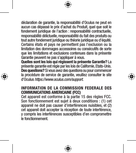 déclaration de garantie, la responsabilité d’Oculus ne peut en aucun cas dépassé le prix d’achat du Produit, quel que soit le fondement juridique de l’action : responsabilité contractuelle, responsabilité délictuelle, responsabilité du fait des produits ou tout autre fondement juridique ou théorie juridique ou d’équité. Certains états et pays ne permettent pas l’exclusion ou la limitation des dommages accessoires ou consécutifs de sorte que les limitations et exclusions contenues dans la présente Garantie peuvent ne pas s’appliquer à vous.Quelles sont les lois qui régissent la présente Garantie? La présente garantie est régie par les lois de Californie, Etats-Unis. Des questions? Si vous avez des questions ou pour commencer la procédure de service de garantie, veuillez consulter le site d’Oculus https://www.oculus.com/support.INFORMATION DE LA COMMISSION FEDERALE DES COMMUNICATIONS AMERICAINE (FCC) Cet appareil est conforme à la partie 15 des règles FCC. Son fonctionnement est sujet à deux conditions : (1) cet appareil ne doit pas causer d’interférences nuisibles, et (2) cet appareil doit accepter la réception de toute interférence, y compris les interférences susceptibles d’en compromettre le fonctionnement.