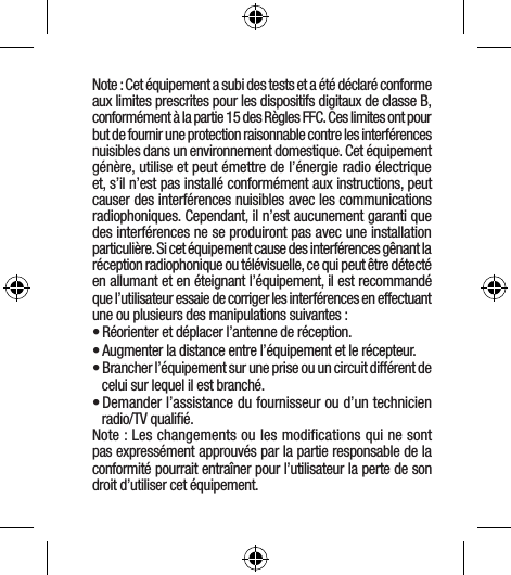 Note : Cet équipement a subi des tests et a été déclaré conforme aux limites prescrites pour les dispositifs digitaux de classe B, conformément à la partie 15 des Règles FFC. Ces limites ont pour but de fournir une protection raisonnable contre les interférences nuisibles dans un environnement domestique. Cet équipement génère, utilise et peut émettre de l’énergie radio électrique et, s’il n’est pas installé conformément aux instructions, peut causer des interférences nuisibles avec les communications radiophoniques. Cependant, il n’est aucunement garanti que des interférences ne se produiront pas avec une installation particulière. Si cet équipement cause des interférences gênant la réception radiophonique ou télévisuelle, ce qui peut être détecté en allumant et en éteignant l’équipement, il est recommandé que l’utilisateur essaie de corriger les interférences en effectuant une ou plusieurs des manipulations suivantes :• Réorienter et déplacer l’antenne de réception.• Augmenter la distance entre l’équipement et le récepteur.• Brancher l’équipement sur une prise ou un circuit différent de celui sur lequel il est branché.• Demander l’assistance du fournisseur ou d’un technicien radio/TV qualiﬁé.Note : Les changements ou les modiﬁcations qui ne sont pas expressément approuvés par la partie responsable de la conformité pourrait entraîner pour l’utilisateur la perte de son droit d’utiliser cet équipement.