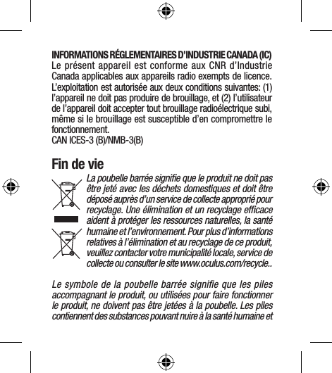 INFORMATIONS RÉGLEMENTAIRES D’INDUSTRIE CANADA (IC) Le présent appareil est conforme aux CNR d’Industrie Canada applicables aux appareils radio exempts de licence. L’exploitation est autorisée aux deux conditions suivantes: (1) l’appareil ne doit pas produire de brouillage, et (2) l’utilisateur de l’appareil doit accepter tout brouillage radioélectrique subi, même si le brouillage est susceptible d’en compromettre le fonctionnement. CAN ICES-3 (B)/NMB-3(B)Fin de vieLa poubelle barrée signiﬁe que le produit ne doit pas être jeté avec les déchets domestiques et doit être déposé auprès d’un service de collecte approprié pour recyclage. Une élimination et un recyclage efﬁcace aident à protéger les ressources naturelles, la santé humaine et l’environnement. Pour plus d’informations relatives à l’élimination et au recyclage de ce produit, veuillez contacter votre municipalité locale, service de collecte ou consulter le site www.oculus.com/recycle..Le symbole de la poubelle barrée signiﬁe que les piles accompagnant le produit, ou utilisées pour faire fonctionner le produit, ne doivent pas être jetées à la poubelle. Les piles contiennent des substances pouvant nuire à la santé humaine et 