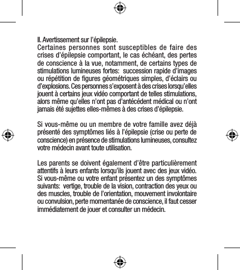 II. Avertissement sur l’épilepsie.Certaines personnes sont susceptibles de faire des crises d’épilepsie comportant, le cas échéant, des pertes de conscience à la vue, notamment, de certains types de stimulations lumineuses fortes:  succession rapide d’images ou répétition de ﬁgures géométriques simples, d’éclairs ou d’explosions. Ces personnes s’exposent à des crises lorsqu’elles jouent à certains jeux vidéo comportant de telles stimulations, alors même qu’elles n’ont pas d’antécédent médical ou n’ont jamais été sujettes elles-mêmes à des crises d’épilepsie.Si vous-même ou un membre de votre famille avez déjà présenté des symptômes liés à l’épilepsie (crise ou perte de conscience) en présence de stimulations lumineuses, consultez votre médecin avant toute utilisation.Les parents se doivent également d’être particulièrement attentifs à leurs enfants lorsqu’ils jouent avec des jeux vidéo. Si vous-même ou votre enfant présentez un des symptômes suivants:  vertige, trouble de la vision, contraction des yeux ou des muscles, trouble de l’orientation, mouvement involontaire ou convulsion, perte momentanée de conscience, il faut cesser immédiatement de jouer et consulter un médecin.