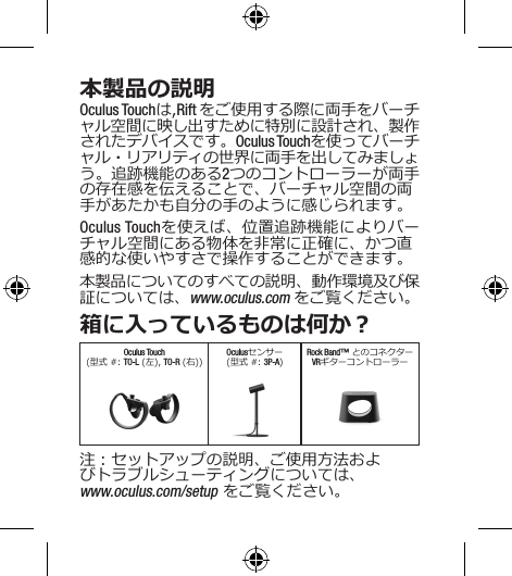 本製品の説明Oculus Touchは,Rift をご使用する際に両手をバーチャル空間に映し出すために特別に設計され、製作されたデバイスです。Oculus Touchを使ってバーチャル・リアリティの世界に両手を出してみましょう。追跡機能のある2つのコントローラーが両手の存在感を伝えることで、バーチャル空間の両手があたかも自分の手のように感じられます。Oculus Touchを使えば、位置追跡機能によりバーチャル空間にある物体を非常に正確に、かつ直感的な使いやすさで操作することができます。本製品についてのすべての説明、動作環境及び保証については、www.oculus.com をご覧ください。箱に入っているものは何か？Oculus Touch(型式 #: TO-L (左), TO-R (右))Oculusセンサー(型式 #: 3P-A)Rock Band™ とのコネクター VRギターコントローラー注：セットアップの説明、ご使用方法およびトラブルシューティングについては、www.oculus.com/setup をご覧ください。