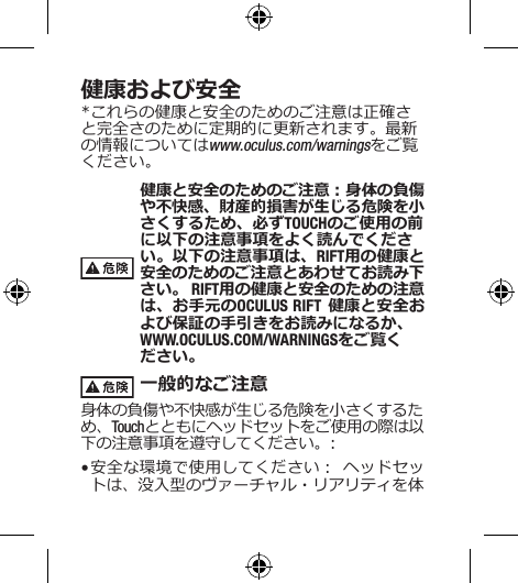 健康および安全*これらの健康と安全のためのご注意は正確さと完全さのために定期的に更新されます。最新の情報についてはwww.oculus.com/warningsをご覧ください。健康と安全のためのご注意：身体の負傷や不快感、財産的損害が生じる危険を小さくするため、必ずTOUCHのご使用の前に以下の注意事項をよく読んでください。以下の注意事項は、RIFT用の健康と安全のためのご注意とあわせてお読み下さい。 RIFT用の健康と安全のための注意は、お手元のOCULUS RIFT 健康と安全および保証の手引きをお読みになるか、 WWW.OCULUS.COM/WARNINGSをご覧ください。 一般的なご注意身体の負傷や不快感が生じる危険を小さくするため、Touchとともにヘッドセットをご使用の際は以下の注意事項を遵守してください。:• 安全な環境で使用してください： ヘッドセットは、没入型のヴァーチャル・リアリティを体