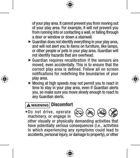 of your play area. It cannot prevent you from moving out of your play area. For example, it will not prevent you from running into or contacting a wall, or falling through a door or window or down a stairwell. fGuardian does not identify everything in your play area, and will not alert you to items on furniture, like lamps, or other people or pets in your play area. Guardian will not identify hazards that are overhead. fGuardian requires recalibration if the sensors are moved, even accidentally. This is to ensure that the correct play area is deﬁned. Follow all on screen notiﬁcations for redeﬁning the boundaries of your play area. fMoving at high speeds may not permit you to react in time to stay in your play area, even if Guardian alerts you, so make sure you move slowly enough to react to any Guardian alerts. Discomfort• Do not drive, operate machinery, or engage in other visually or physically demanding activities that have potentially serious consequences (i.e., activities in which experiencing any symptoms could lead to accidents, personal injury, or damage to property), or other 