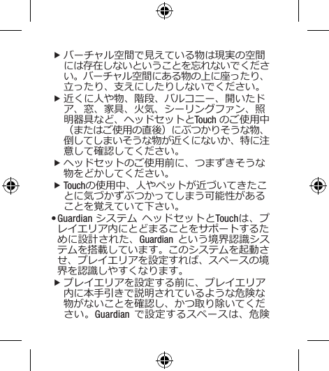 fバーチャル空間で見えている物は現実の空間には存在しないということを忘れないでください。バーチャル空間にある物の上に座ったり、立ったり、支えにしたりしないでください。 f近くに人や物、階段、バルコニー、開いたドア、窓、家具、火気、シーリングファン、照明器具など、ヘッドセットとTouch のご使用中（またはご使用の直後）にぶつかりそうな物、倒してしまいそうな物が近くにないか、特に注意して確認してください。  fヘッドセットのご使用前に、つまずきそうな物をどかしてください。  fTouchの使用中、人やペットが近づいてきたことに気づかずぶつかってしまう可能性があることを覚えていて下さい。• Guardian システム ヘッドセットとTouchは、プレイエリア内にとどまることをサポートするために設計された、Guardian という境界認識システムを搭載しています。このシステムを起動させ、プレイエリアを設定すれば、スペースの境界を認識しやすくなります。 fプレイエリアを設定する前に、プレイエリア内に本手引きで説明されているような危険な物がないことを確認し、かつ取り除いてください。Guardian で設定するスペースは、危険