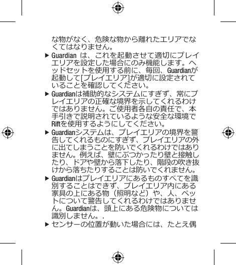な物がなく、危険な物から離れたエリアでなくてはなりません。 fGuardian は、これを起動させて適切にプレイエリアを設定した場合にのみ機能します。ヘッドセットを使用する前に、毎回、Guardianが起動して[プレイエリア]が適切に設定されていることを確認してください。 fGuardianは補助的なシステムにすぎず、常にプレイエリアの正確な境界を示してくれるわけではありません。ご使用者各自の責任で、本手引きで説明されているような安全な環境でRiftを使用するようにしてください。 fGuardianシステムは、プレイエリアの境界を警告してくれるものにすぎず、プレイエリアの外に出てしまうことを防いでくれるわけではありません。例えば、壁にぶつかったり壁と接触したり、ドアや壁から落下したり、階段の吹き抜けから落ちたりすることは防いでくれません。 fGuardianはプレイエリアにあるものすべてを識別することはできず、プレイエリア内にある家具の上にある物（照明など）や、人、ペットについて警告してくれるわけではありません。Guardianは、頭上にある危険物については識別しません。. fセンサーの位置が動いた場合には、たとえ偶