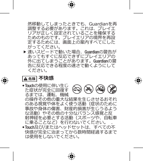 然移動してしまったときでも、Guardianを再調整する必要があります。これは、プレイエリアが正しく設定されていることを確保するためのものです。プレイエリアの境界を再設定するためには、画面上の案内すべてにしたがってください。 f速いスピードで動いた場合、Guardianの警告があってもすぐに反応できずにプレイエリアの外に出てしまうことがあります。Guardianの警告に反応できる程度の速さで動くようにしてください。 不快感• Touchの使用に伴い生じた症状が完全に回復するまでは、運転、機械の操作その他の重大な結果を生じさせるおそれのある視覚や体をよく使う活動（症状のために事故や身体の傷害、財産的損害が生じうるような活動）やその他の十分なバランス感覚と反射神経を必要とする活動（スポーツや、自転車に乗ることなど）を行わないでください。  .• Touch及び/またはヘッドセットは、すべての不快感が完全に治まってから数時間経過するまでは使用をしないでください。