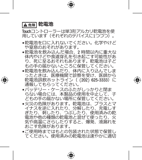  乾電池Touchコントローラーは単3形アルカリ乾電池を使用しています（それぞれのデバイスに1つづつ）。• 乾電池を口に入れないでください。化学やけどや窒息のおそれがあります。• 乾電池を飲み込んだ場合、2 時間以内に重大な体内やけどや食道穿孔を引き起こす可能性があり、死に至るおそれもあります。乾電池は子どもの手の届かないところに保管してください。• 乾電池を飲み込んだり、体内に入り込んでしまったときは、医療機関で診察を受け、医師から乾電池誤飲ホットライン（ (202) 625-3333）に通報してもらってください。• バッテリー・ケースのふたがしっかりと閉まらない場合には、本製品の使用を中止して、子どもの手の届かない場所に保管してください。• 火災の危険があります。乾電池は、プラスとマイナスを逆に入れたり、分解したり、充電しすぎたり、刺したり、つぶしたり、使用済みの乾電池や他の種類の乾電池と混ぜて使ったり、火気や高温にさらしたりすると、爆発、液漏れをおこす危険があります。• ご使用時まではもとの包装された状態で保管してください。使用済みの乾電池は速やかに適切