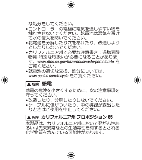 な処分をしてください。• コントローラーの電極に電気を通しやすい物を触れさせないでください。乾電池は湿気を避けて水の侵入を防いでください。• 乾電池を分解したり穴をあけたり、改造しようとしたりしないでください。• カリフォルニア州で必要な注意書き：過塩素酸物質-特別な取扱いが必要になることがあります。www.dtsc.ca.gov/hazardouswaste/perchlorate をご覧ください。• 乾電池の適切な交換、処分については、 www.oculus.com/recycle をご覧ください。 感電感電の危険を小さくするために、次の注意事項を守ってください。• 改造したり、分解したりしないでください。• ケーブルに傷がついたり、中の導線が露出したりときはご使用を中止してください。 カリフォルニア州 プロポジション 65 本製品は、カリフォルニア州において発がん性あるいは先天異常などの生殖毒性を有するとされる化学物質を含んでいる可能性があります。