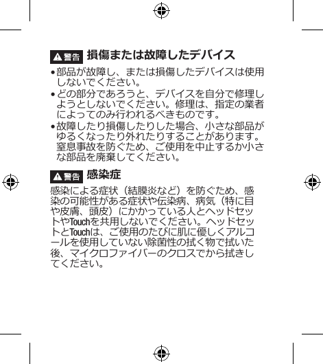  損傷または故障したデバイス• 部品が故障し、または損傷したデバイスは使用しないでください。• どの部分であろうと、デバイスを自分で修理しようとしないでください。修理は、指定の業者によってのみ行われるべきものです。• 故障したり損傷したりした場合、小さな部品がゆるくなったり外れたりすることがあります。窒息事故を防ぐため、ご使用を中止するか小さな部品を廃棄してください。 感染症感染による症状（結膜炎など）を防ぐため、感染の可能性がある症状や伝染病、病気（特に目や皮膚、頭皮）にかかっている人とヘッドセットやTouchを共用しないでください。ヘッドセットとTouchは、ご使用のたびに肌に優しくアルコールを使用していない除菌性の拭く物で拭いた後、マイクロファイバーのクロスでから拭きしてください。