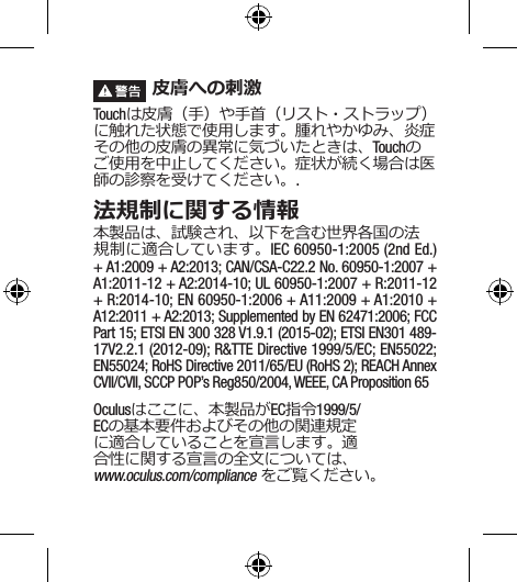  皮膚への刺激Touchは皮膚（手）や手首（リスト・ストラップ）に触れた状態で使用します。腫れやかゆみ、炎症その他の皮膚の異常に気づいたときは、Touchのご使用を中止してください。症状が続く場合は医師の診察を受けてください。.法規制に関する情報本製品は、試験され、以下を含む世界各国の法規制に適合しています。IEC 60950-1:2005 (2nd Ed.) + A1:2009 + A2:2013; CAN/CSA-C22.2 No. 60950-1:2007 + A1:2011-12 + A2:2014-10; UL 60950-1:2007 + R:2011-12 + R:2014-10; EN 60950-1:2006 + A11:2009 + A1:2010 + A12:2011 + A2:2013; Supplemented by EN 62471:2006; FCC Part 15; ETSI EN 300 328 V1.9.1 (2015-02); ETSI EN301 489-17V2.2.1 (2012-09); R&amp;TTE Directive 1999/5/EC; EN55022; EN55024; RoHS Directive 2011/65/EU (RoHS 2); REACH Annex CVII/CVII, SCCP POP’s Reg850/2004, WEEE, CA Proposition 65Oculusはここに、本製品がEC指令1999/5/ECの基本要件およびその他の関連規定に適合していることを宣言します。適合性に関する宣言の全文については、 www.oculus.com/compliance をご覧ください。