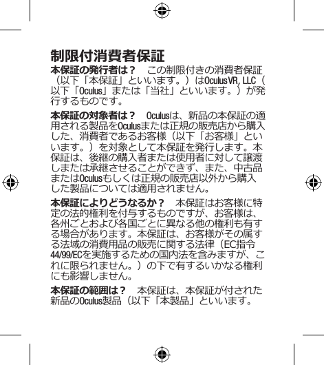 制限付消費者保証本保証の発行者は？　この制限付きの消費者保証（以下「本保証」といいます。）はOculus VR, LLC（以下「Oculus」または「当社」といいます。）が発行するものです。 本保証の対象者は？　Oculusは、新品の本保証の適用される製品をOculusまたは正規の販売店から購入した、消費者であるお客様（以下「お客様」といいます。）を対象として本保証を発行します。本保証は、後継の購入者または使用者に対して譲渡しまたは承継させることができず、また、中古品またはOculusもしくは正規の販売店以外から購入した製品については適用されません。本保証によりどうなるか？　本保証はお客様に特定の法的権利を付与するものですが、お客様は、各州ごとおよび各国ごとに異なる他の権利も有する場合があります。本保証は、お客様がその属する法域の消費用品の販売に関する法律（EC指令44/99/ECを実施するための国内法を含みますが、これに限られません。）の下で有するいかなる権利にも影響しません。本保証の範囲は？　本保証は、本保証が付された新品のOculus製品（以下「本製品」といいます。