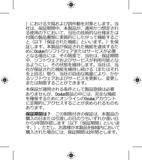 ）における欠陥および誤作動を対象とします。当社は、保証期間中、本製品が、通常かつ想定される使用の下において、当社の技術的な仕様または付属の製品書類に実質的にしたがって機能すること（以下「保証された機能」といいます。）を保証します。本製品が保証された機能を達成するためにOculusのソフトウェアまたはサービスが必要となる場合には、その限度で、当社は、保証期間中、ソフトウェアおよびサービスが利用可能となるようにし、その状態を維持します。当社は、当社が保証された機能を維持し続ける（またはそれを上回る）限り、当社の自由な裁量により、かかるソフトウェアおよびサービスを更新し、変更しまたは制限することができます。本保証が適用される条件として製品登録は必要ありませんが、Oculus製品の中には、完全な機能を確保するためにオンラインのOculusアカウントに定期的にアクセスすることが求められるものもあります。保証期間は？　この制限付きの保証は、本製品の購入の日または引渡しの日のうちいずれか遅い日から1年間存続します（以下「保証期間」といいます。）。ただし、お客様が本製品をEU域内において購入された場合には、保証期間は2年間とします。