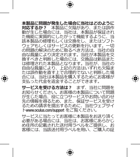 本製品に問題が発生した場合に当社はどのように対応するか？　本製品に欠陥があり、または誤作動が生じた場合には、当社は、本製品が保証された機能に実質的にしたがって機能するように、当該本製品の修理もしくは交換をし、またはソフトウェアもしくはサービスの更新を行います。一切の問題の解決のために取るべき方法は、当社の自由な裁量により決定されます。当社が本製品を交換すべきと判断した場合には、交換品は新品または修理された本製品となります。当社が、当社の自由な裁量により、上記の方法はいずれも欠陥または誤作動を直す上で合理的でないと判断した場合には、当社は本製品を購入するためにお客様が支払った代金を返金することができます。 サービスを受ける方法は？　まず、当社に問題をお知らせください。お客様の本製品について問題が生じた場合、役に立つサービスやお問い合わせ先の情報を得るため、また、保証サービスを受けるための請求を提出するために、当社ウェブサイトwww.oculus.com/support をご覧ください。サービスに当たってお客様に本製品をお送り頂く必要がある場合には、当社は、お客様にあらかじめ住所の記載された送付用ラベルをご提供し、お客様には、当該送付用ラベルを用い、ご購入の証