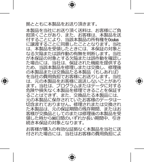 拠とともに本製品をお送り頂きます。本製品を当社にお送り頂く送料は、お客様にご負担頂くことがあり、また、お客様は、本製品を送付することにより、当該本製品の所有権をOculusに譲渡することに同意したこととなります。当社は、本製品を受領したときには、本保証の対象となる欠陥または誤作動の有無を判断します。当社が本保証の対象とする欠陥または誤作動を確認した場合には、当社は、保証された機能を提供するため、当該本製品を修理しまたは交換し、修理後の本製品または交換品たる本製品（もしあれば）を当社の費用負担でお客様にお送りします。当社は、元の本製品をお客様に返送しないことがあります。当社は、プログラムまたはデータに対する危険や損失なく本製品を修理できることを保証することはできず、また、交換品たる本製品には、元の本製品に保存されていたお客様のデータは一切含まれておりません。修理されまたは交換された本製品は、元の保証期間の残存期間、またはお客様が交換品としてのまたは修理後の本製品を受領した時から90日間のいずれか長い期間中、引き続き本保証の対象となります。お客様が購入の有効な証拠なく本製品を当社に送付された場合には、当社はお客様の費用負担によ