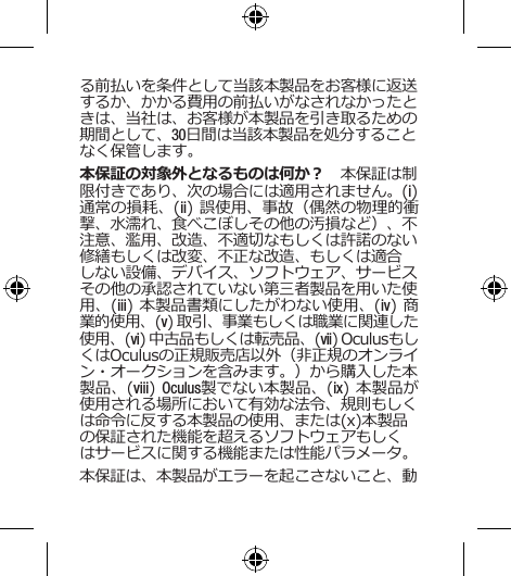 る前払いを条件として当該本製品をお客様に返送するか、かかる費用の前払いがなされなかったときは、当社は、お客様が本製品を引き取るための期間として、30日間は当該本製品を処分することなく保管します。本保証の対象外となるものは何か？　本保証は制限付きであり、次の場合には適用されません。(i) 通常の損耗、(ii) 誤使用、事故（偶然の物理的衝撃、水濡れ、食べこぼしその他の汚損など）、不注意、濫用、改造、不適切なもしくは許諾のない修繕もしくは改変、不正な改造、もしくは適合しない設備、デバイス、ソフトウェア、サービスその他の承認されていない第三者製品を用いた使用、(iii) 本製品書類にしたがわない使用、(iv) 商業的使用、(v) 取引、事業もしくは職業に関連した使用、(vi) 中古品もしくは転売品、(vii) OculusもしくはOculusの正規販売店以外（非正規のオンライン・オークションを含みます。）から購入した本製品、(viii) Oculus製でない本製品、(ix) 本製品が使用される場所において有効な法令、規則もしくは命令に反する本製品の使用、または(x)本製品の保証された機能を超えるソフトウェアもしくはサービスに関する機能または性能パラメータ。本保証は、本製品がエラーを起こさないこと、動