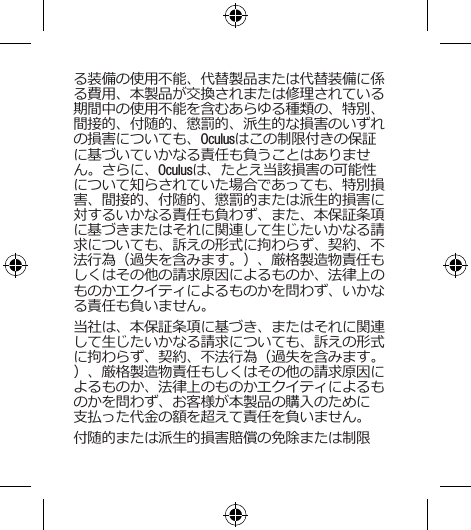 る装備の使用不能、代替製品または代替装備に係る費用、本製品が交換されまたは修理されている期間中の使用不能を含むあらゆる種類の、特別、間接的、付随的、懲罰的、派生的な損害のいずれの損害についても、Oculusはこの制限付きの保証に基づいていかなる責任も負うことはありません。さらに、Oculusは、たとえ当該損害の可能性について知らされていた場合であっても、特別損害、間接的、付随的、懲罰的または派生的損害に対するいかなる責任も負わず、また、本保証条項に基づきまたはそれに関連して生じたいかなる請求についても、訴えの形式に拘わらず、契約、不法行為（過失を含みます。）、厳格製造物責任もしくはその他の請求原因によるものか、法律上のものかエクイティによるものかを問わず、いかなる責任も負いません。当社は、本保証条項に基づき、またはそれに関連して生じたいかなる請求についても、訴えの形式に拘わらず、契約、不法行為（過失を含みます。）、厳格製造物責任もしくはその他の請求原因によるものか、法律上のものかエクイティによるものかを問わず、お客様が本製品の購入のために支払った代金の額を超えて責任を負いません。付随的または派生的損害賠償の免除または制限