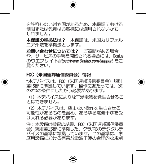 を許容しない州や国があるため、本保証における制限または免責はお客様には適用されないかもしれません。本保証の準拠法は？　本保証は、米国カリフォルニア州法を準拠法とします。 お問い合わせについては？　ご質問がある場合や、サービスの手続を開始される場合には、Oculusのウエブサイトhttps://www.Oculus.com/support をご覧ください。FCC（米国連邦通信委員会）情報“本デバイスは、FCC（米国連邦通信委員会）規則第15部に準拠しています。操作にあたっては、次の2つの条件にしたがう必要があります。（1）本デバイスによりな干渉電波を発生させることはできません。（2）本デバイスは、望まない操作を生じさせる可能性があるものを含め、あらゆる電波干渉を受け入れる必要があります。注：本設備は検査の結果、FCC（米国連邦通信委員会）規則第15部に準拠した、クラスBのデジタルデバイスの基準に準拠しています。この基準は、家庭用設備における有害な電波干渉の合理的な規制