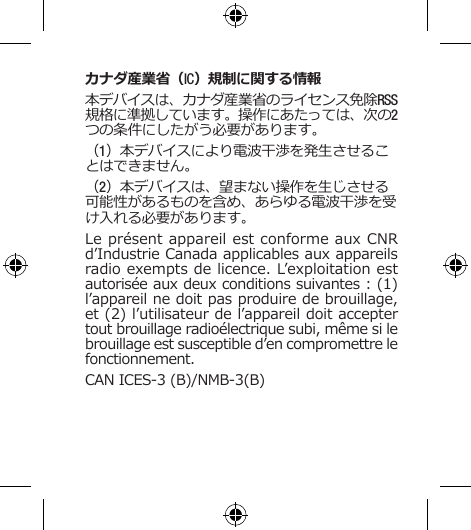 カナダ産業省（IC）規制に関する情報本デバイスは、カナダ産業省のライセンス免除RSS規格に準拠しています。操作にあたっては、次の2つの条件にしたがう必要があります。（1）本デバイスにより電波干渉を発生させることはできません。（2）本デバイスは、望まない操作を生じさせる可能性があるものを含め、あらゆる電波干渉を受け入れる必要があります。Le présent appareil est conforme aux CNR d’Industrie Canada applicables aux appareils radio exempts de licence. L’exploitation est autorisée aux deux conditions suivantes : (1) l’appareil ne doit pas produire de brouillage, et (2) l’utilisateur de l’appareil doit accepter tout brouillage radioélectrique subi, même si le brouillage est susceptible d’en compromettre le fonctionnement. CAN ICES-3 (B)/NMB-3(B)