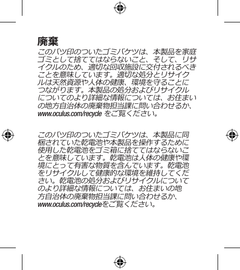 廃棄このバツ印のついたゴミバケツは、本製品を家庭ゴミとして捨ててはならないこと、そして、リサイクルのため、適切な回収施設に交付されるべきことを意味しています。適切な処分とリサイクルは天然資源や人体の健康、環境を守ることにつながります。本製品の処分およびリサイクルについてのより詳細な情報については、お住まいの地方自治体の廃棄物担当課に問い合わせるか、 www.oculus.com/recycle をご覧ください。このバツ印のついたゴミバケツは、本製品に同梱されていた乾電池や本製品を操作するために使用した乾電池をゴミ箱に捨ててはならないことを意味しています。乾電池は人体の健康や環境にとって有害な物質を含んでいます。乾電池をリサイクルして健康的な環境を維持してください。乾電池の処分およびリサイクルについてのより詳細な情報については、お住まいの地方自治体の廃棄物担当課に問い合わせるか、 www.oculus.com/recycleをご覧ください。