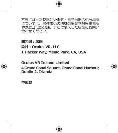 不要になった乾電池や電気・電子機器の処分場所については、お住まいの地域の廃棄物対策事務所や家庭ゴミ処分課、または購入した店舗にお問い合わせください。開発国：米国設計：Oculus VR, LLC1 Hacker Way, Menlo Park, CA, USAOculus VR Ireland Limited4 Grand Canal Square, Grand Canal Harbour, Dublin 2, Irlanda中国製