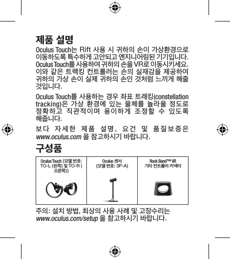 제품 설명Oculus Touch는 Rift 사용 시 귀하의 손이 가상환경으로 이동하도록 특수하게 고안되고 엔지니어링된 기기입니다. Oculus Touch를 사용하여 귀하의 손을 VR로 이동시키세요. 이와 같은 트랙킹 컨트롤러는 손의 실재감을 제공하여 귀하의 가상 손이 실제 귀하의 손인 것처럼 느끼게 해줄 것입니다.Oculus Touch를 사용하는 경우 좌표 트래킹(constellation tracking)은  가상  환경에  있는  물체를  놀라울  정도로 정확하고  직관적이며  용이하게  조정할  수  있도록 해줍니다.보다  자세한  제품  설명,  요건  및  품질보증은  www.oculus.com 을 참고하시기 바랍니다.구성품Oculus Touch (모델 번호: TO-L (왼쪽) 및 TO-R (오른쪽))Oculus 센서(모델 번호: 3P-A)Rock Band™ VR기타 컨트롤러 커넥터주의: 설치 방법, 최상의 사용 사례 및 고장수리는 www.oculus.com/setup 을 참고하시기 바랍니다.
