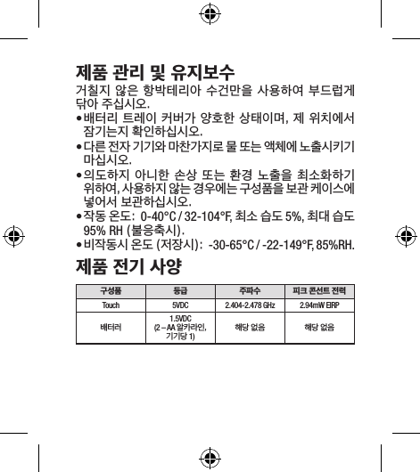 제품 관리 및 유지보수거칠지 않은  항박테리아 수건만을 사용하여 부드럽게 닦아 주십시오.• 배터리 트레이 커버가 양호한 상태이며, 제 위치에서 잠기는지 확인하십시오. • 다른 전자 기기와 마찬가지로 물 또는 액체에 노출시키기 마십시오. • 의도하지 아니한 손상 또는 환경 노출을 최소화하기 위하여, 사용하지 않는 경우에는 구성품을 보관 케이스에 넣어서 보관하십시오. • 작동 온도:  0-40°C / 32-104°F, 최소 습도 5%, 최대 습도 95% RH (불응축시).• 비작동시 온도 (저장시):  -30-65°C / -22-149°F, 85%RH.제품 전기 사양구성품 등급 주파수 피크 콘선트 전력Touch 5VDC 2.404-2.478 GHz 2.94mW EIRP배터러1.5VDC (2 – AA 알카라인, 기기당 1)해당 없음 해당 없음