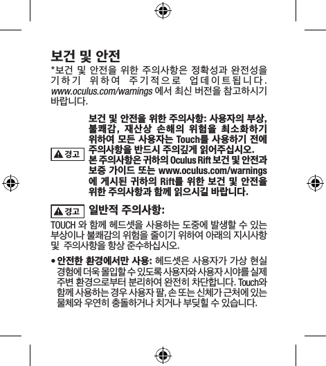 보건 및 안전*보건 및 안전을 위한 주의사항은 정확성과 완전성을 기하기  위하여  주기적으로  업데이트됩니다.  www.oculus.com/warnings 에서 최신 버전을 참고하시기 바랍니다.보건 및 안전을 위한 주의사항: 사용자의 부상, 불쾌감,  재산상  손해의  위험을  최소화하기 위하여 모든 사용자는 Touch를 사용하기 전에 주의사항을 반드시 주의깊게 읽어주십시오.본 주의사항은 귀하의 Oculus Rift 보건 및 안전과 보증 가이드 또는 www.oculus.com/warnings 에 게시된 귀하의 Rift를 위한 보건 및 안전을 위한 주의사항과 함께 읽으시길 바랍니다.일반적 주의사항: TOUCH 와 함께 헤드셋을 사용하는 도중에 발생할 수 있는 부상이나 불쾌감의 위험을 줄이기 위하여 아래의 지시사항 및  주의사항을 항상 준수하십시오.• 안전한 환경에서만 사용: 헤드셋은 사용자가 가상 현실 경험에 더욱 몰입할 수 있도록 사용자와 사용자 시야를 실제 주변 환경으로부터 분리하여 완전히 차단합니다. Touch와 함께 사용하는 경우 사용자 팔, 손 또는 신체가 근처에 있는 물체와 우연히 충돌하거나 치거나 부딪힐 수 있습니다.