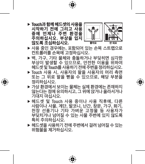  fTouch과 함께 헤드셋의 사용을 시작하기  전에  그리고  사용 중에  언제나  주변  환경을 주의하십시오.  부상을  입지 않도록 조심하십시오. f사용 중인 경우에는, 포함되어 있는 손목 스트랩으로 컨트롤러를 손목에 고정하십시오.  f벽, 가구, 기타 물체와 충돌하거나 부딪히면 심각한 부상이 발생할 수 있으므로, 안전한 이용을 위하여 헤드셋 및 Touch를 사용하기 전에 주변을 정리하십시오. fTouch 사용 시, 사용자의 팔을 사용자의 머리 측면 또는 그 위로 팔을 뻗을  수 있으므로, 해당 부분을 정리하십시오. f가상 환경에서 보이는 물체는 실제 환경에는 존재하지 않는다는 점에 유의하시고, 그 위에 앉거나 올라서거나 기대지 마십시오. f헤드셋  및  Touch  사용  중이나  사용  직후에,  다른 사람이나 사물, 계단, 발코니, 난간, 창문, 가구, 화기, 천장  선풍기나  기타  가벼운  고정물  등  사용자가 부딪치거나 넘어질 수 있는 사물 주변에 있지 않도록 특히 주의하십시오. f헤드셋을 사용하기 전에 주변에서 걸려 넘어질 수 있는 위험물을 제거하십시오.안 되요좋아요