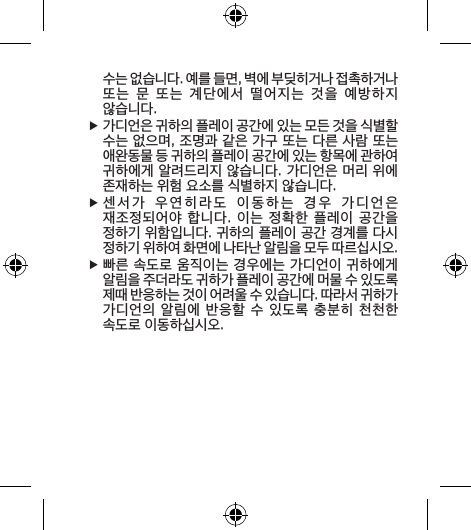 수는 없습니다. 예를 들면, 벽에 부딪히거나 접촉하거나 또는  문  또는  계단에서  떨어지는  것을  예방하지 않습니다. f가디언은 귀하의 플레이 공간에 있는 모든 것을 식별할 수는 없으며, 조명과 같은 가구 또는 다른 사람 또는 애완동물 등 귀하의 플레이 공간에 있는 항목에 관하여 귀하에게 알려드리지 않습니다. 가디언은 머리 위에 존재하는 위험 요소를 식별하지 않습니다. f센서가  우연히라도  이동하는  경우  가디언은  재조정되어야 합니다. 이는  정확한 플레이 공간을 정하기 위함입니다. 귀하의 플레이 공간 경계를 다시 정하기 위하여 화면에 나타난 알림을 모두 따르십시오.  f빠른 속도로 움직이는 경우에는 가디언이 귀하에게 알림을 주더라도 귀하가 플레이 공간에 머물 수 있도록 제때 반응하는 것이 어려울 수 있습니다. 따라서 귀하가 가디언의 알림에 반응할  수 있도록 충분히  천천한 속도로 이동하십시오. 