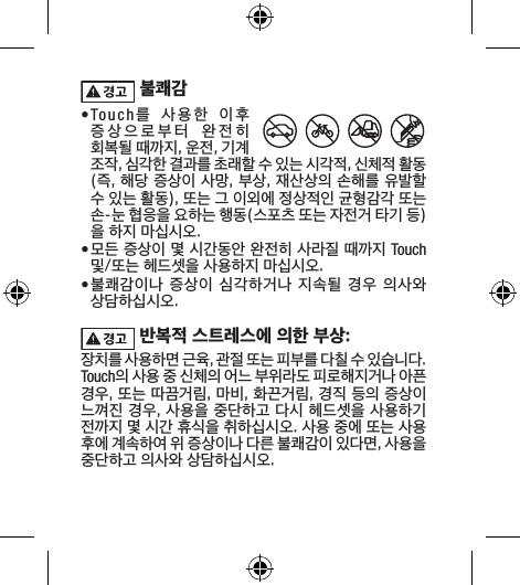  불쾌감• Touch를  사용한  이후  증상으로부터  완전히  회복될 때까지, 운전, 기계 조작, 심각한 결과를 초래할 수 있는 시각적, 신체적 활동(즉, 해당 증상이 사망, 부상, 재산상의 손해를 유발할 수 있는 활동), 또는 그 이외에 정상적인 균형감각 또는 손-눈 협응을 요하는 행동(스포츠 또는 자전거 타기 등)을 하지 마십시오. • 모든 증상이 몇 시간동안 완전히 사라질 때까지 Touch 및/또는 헤드셋을 사용하지 마십시오.• 불쾌감이나 증상이 심각하거나  지속될  경우 의사와 상담하십시오. 반복적 스트레스에 의한 부상:장치를 사용하면 근육, 관절 또는 피부를 다칠 수 있습니다. Touch의 사용 중 신체의 어느 부위라도 피로해지거나 아픈 경우, 또는 따끔거림, 마비, 화끈거림, 경직 등의 증상이 느껴진 경우, 사용을 중단하고 다시 헤드셋을 사용하기 전까지 몇 시간 휴식을 취하십시오. 사용 중에 또는 사용 후에 계속하여 위 증상이나 다른 불쾌감이 있다면, 사용을 중단하고 의사와 상담하십시오.