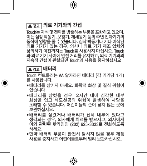 의료 기기와의 간섭Touch는 자석 및 전파를 방출하는 부품을 포함하고 있으며, 이는 심장 박동기, 보청기, 제세동기 등의 주변 전자기기의 동작에 영향을 줄 수 있습니다. 심작 박동기나 기타 이식된 의료 기기가 있는 경우, 의사나 의료 기기 제조 업체와 상의하기 이전까지는 Touch를 사용하지 마십시오. Touch와 의료 기기 사이에 안전 거리를 유지하고, 의료 기기와의 지속적 간섭이 관찰되면 Touch의 사용을 중지하십시오 배터리Touch 컨트롤러는 AA 알카라인 배터리 (각 기기당 1개)를 사용합니다.• 배터리를 삼키지 마세요. 화학적 화상 및 질식 위험이 있습니다• 배터리를  삼켰을  경우,  2시간  내에  심각한  내부 화상을  입고  식도천공의  위험이  발생하여  사망을 초래할 수 있습니다. 어린이들의 손이 닿지 않는 곳에 보관하십시오.• 배터리를  삼켰거나  배터리가  신체  내부에  있다고 생각되는 경우, 의사에게 치료를 받으시고, 의사에게 이와 관련된 핫라인인 (202) 625-3333로 전화하도록 하세요. • 만약 배터리 부품이 완전히 닫히지 않을 경우 제품 사용을 중지하고 어린이들로부터 멀리 보관하십시오. 