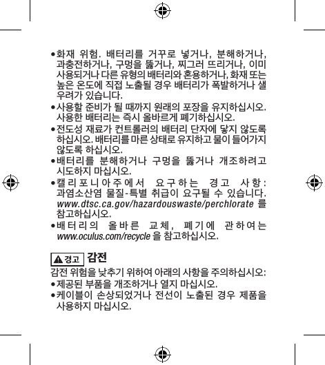 • 화재  위험.  배터리를  거꾸로  넣거나,  분해하거나, 과충전하거나, 구멍을 뚫거나, 찌그러 뜨리거나, 이미 사용되거나 다른 유형의 배터리와 혼용하거나, 화재 또는 높은 온도에 직접 노출될 경우 배터리가 폭발하거나 샐 우려가 있습니다.• 사용할 준비가 될 때까지 원래의 포장을 유지하십시오. 사용한 배터리는 즉시 올바르게 폐기하십시오.• 전도성 재료가 컨트롤러의 배터리 단자에 닿지 않도록 하십시오. 배터리를 마른 상태로 유지하고 물이 들어가지 않도록 하십시오.• 배터리를  분해하거나  구멍을  뚫거나  개조하려고 시도하지 마십시오. • 캘리포니아주에서  요구하는  경고  사항:  과염소산염 물질-특별 취급이 요구될 수 있습니다.  www.dtsc.ca.gov/hazardouswaste/perchlorate  를 참고하십시오.• 배터리의  올바른  교체,  폐기에  관하여는  www.oculus.com/recycle 을 참고하십시오. 감전감전 위험을 낮추기 위하여 아래의 사항을 주의하십시오:• 제공된 부품을 개조하거나 열지 마십시오.• 케이블이 손상되었거나 전선이  노출된  경우 제품을 사용하지 마십시오.