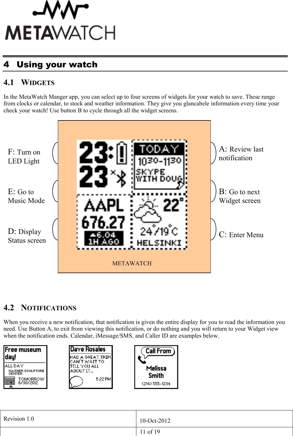   Revision 1.0  10-Oct-2012   11 of 19  4 Using your watch 4.1 WIDGETS In the MetaWatch Manger app, you can select up to four screens of widgets for your watch to save. These range from clocks or calendar, to stock and weather information. They give you glancabele information every time your check your watch! Use button B to cycle through all the widget screens.   4.2 NOTIFICATIONS When you receive a new notification, that notification is given the entire display for you to read the information you need. Use Button A, to exit from viewing this notification, or do nothing and you will return to your Widget view when the notification ends. Calendar, iMessage/SMS, and Caller ID are examples below.    METAWATCH A: Review last notification F: Turn on LED Light E: Go to Music Mode D: Display Status screen A C F  B: Go to next Widget screen  C: Enter Menu 